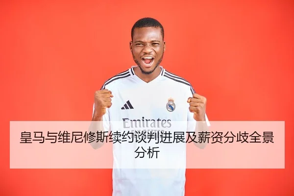 皇马与维尼修斯续约谈判进展及薪资分歧全景分析